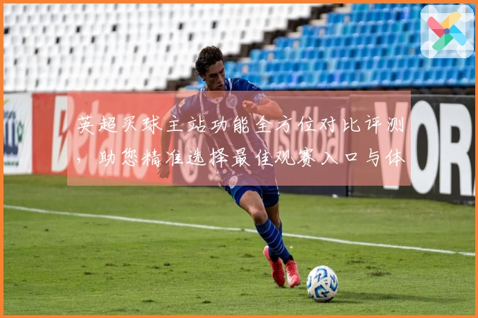 英超买球主站功能全方位对比评测,助您精准选择最佳观赛入口与体验