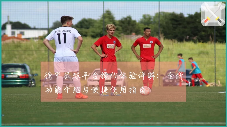 德甲买球平台操作体验详解：全新功能介绍与便捷使用指南