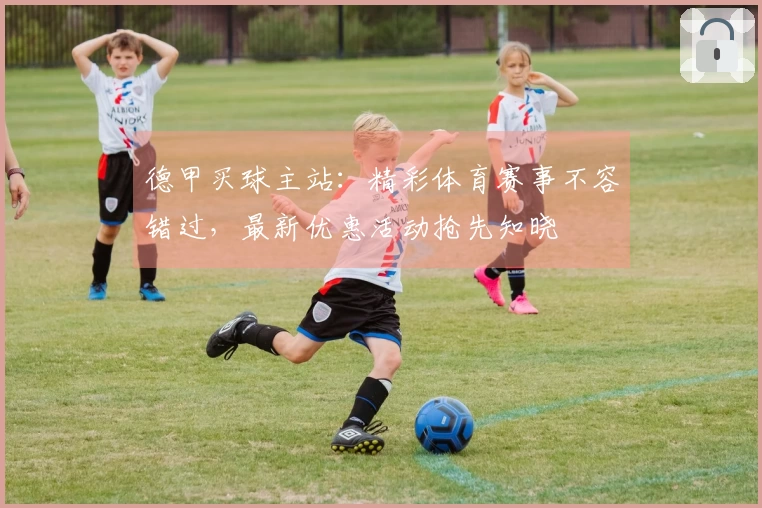 德甲买球主站：精彩体育赛事不容错过，最新优惠活动抢先知晓
