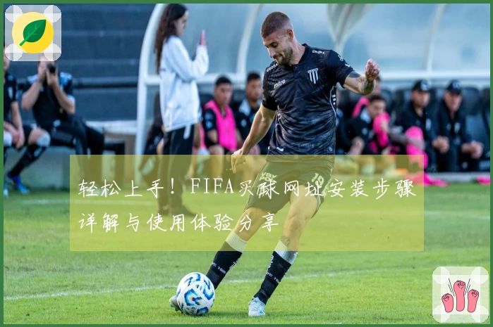 轻松上手！FIFA买球网址安装步骤详解与使用体验分享